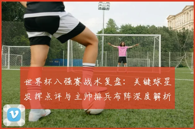 世界杯八强赛战术复盘：关键球星发挥点评与主帅排兵布阵深度解析