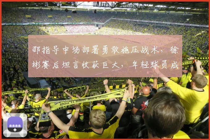 邵指导中场部署勇敢施压战术,徐彬赛后坦言收获巨大,年轻球员成长启示