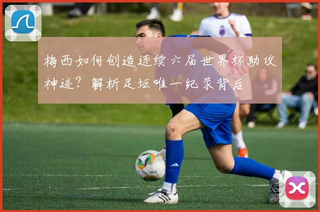 梅西如何创造连续六届世界杯助攻神迹?解析足坛唯一纪录背后