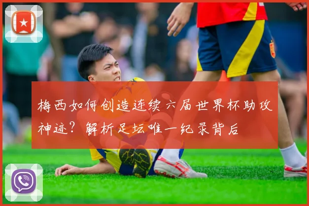 梅西如何创造连续六届世界杯助攻神迹？解析足坛唯一纪录背后