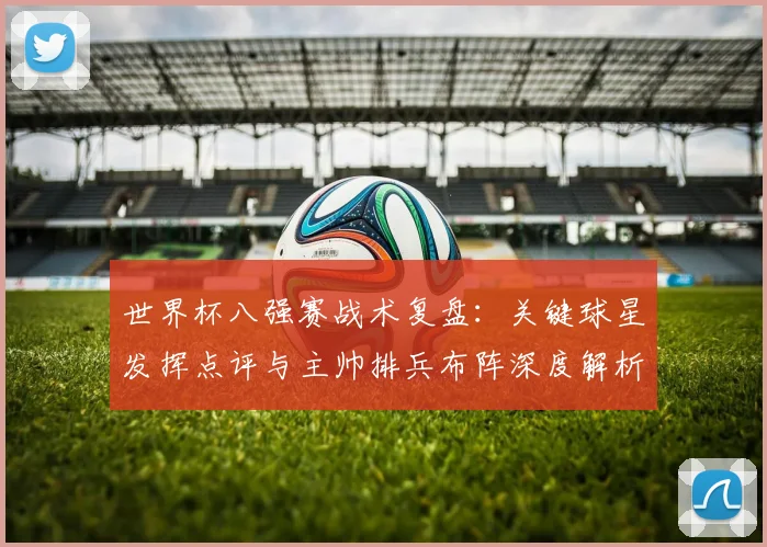 世界杯八强赛战术复盘:关键球星发挥点评与主帅排兵布阵深度解析