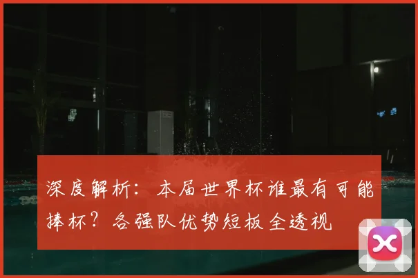深度解析：本届世界杯谁最有可能捧杯？各强队优势短板全透视